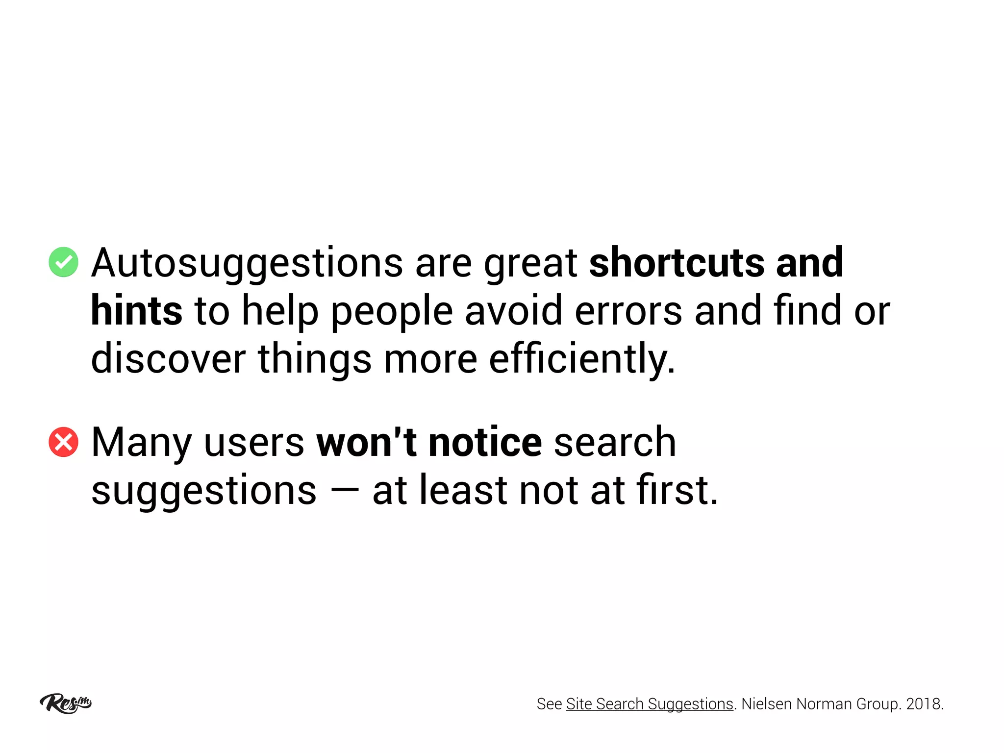 Autosuggestions are great shortcuts and
hints to help people avoid errors and ﬁnd or
discover things more efﬁciently.
Many users won’t notice search
suggestions — at least not at ﬁrst.
See Site Search Suggestions. Nielsen Norman Group. 2018.
 