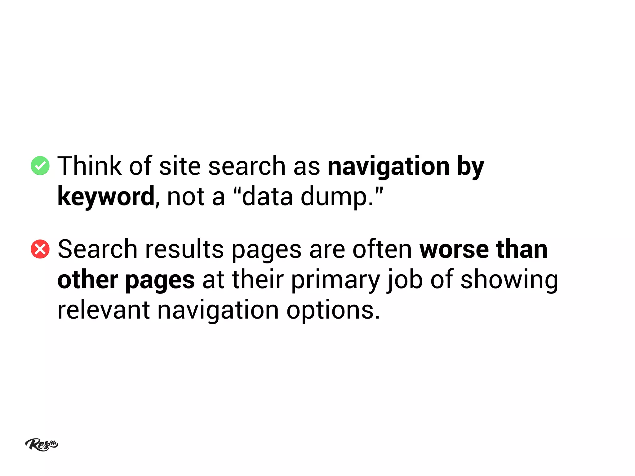 Think of site search as navigation by
keyword, not a “data dump.”
Search results pages are often worse than
other pages at their primary job of showing
relevant navigation options.
 