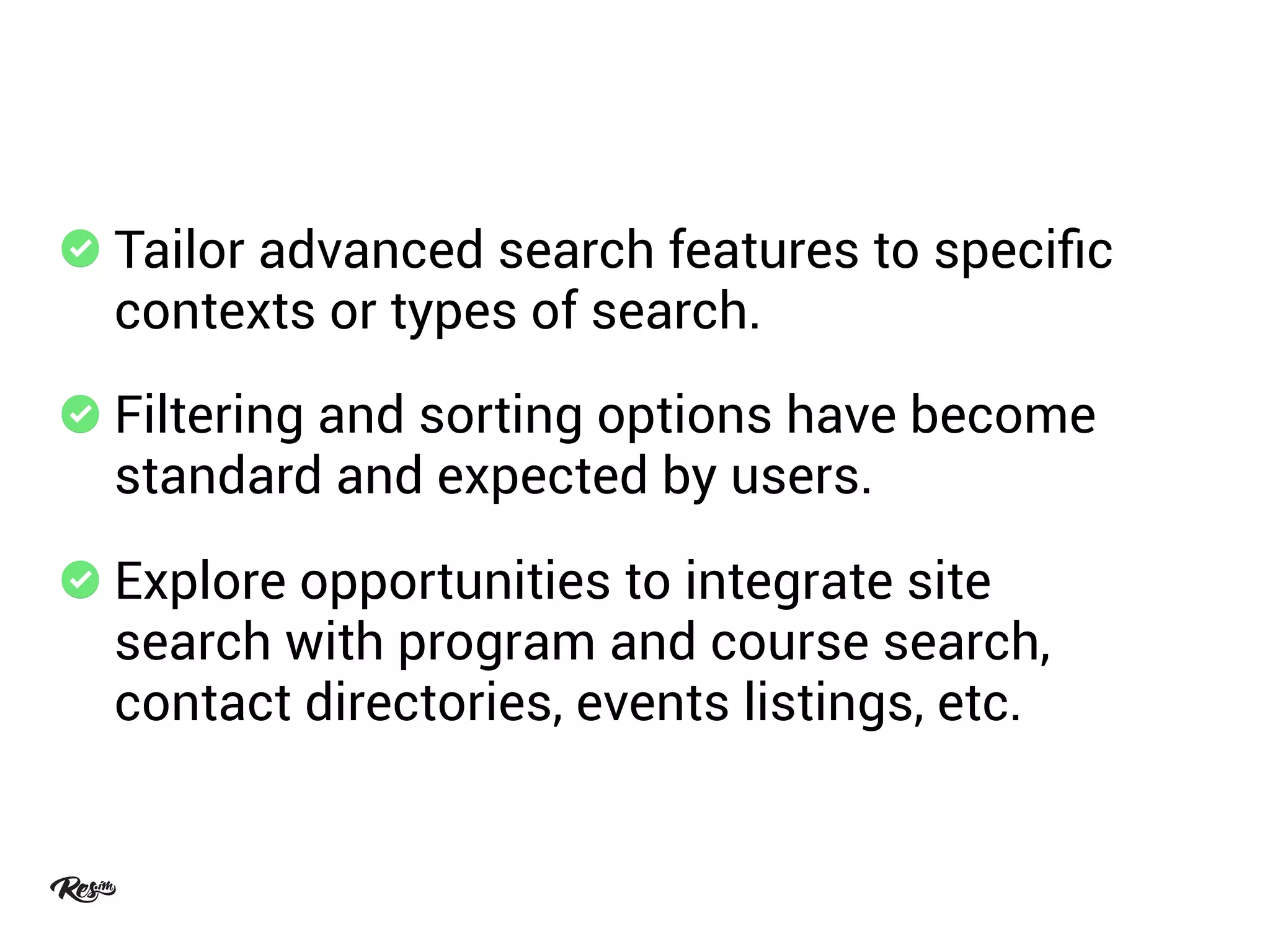 Tailor advanced search features to speciﬁc
contexts or types of search.
Filtering and sorting options have become
standard and expected by users.
Explore opportunities to integrate site
search with program and course search,
contact directories, events listings, etc.
 