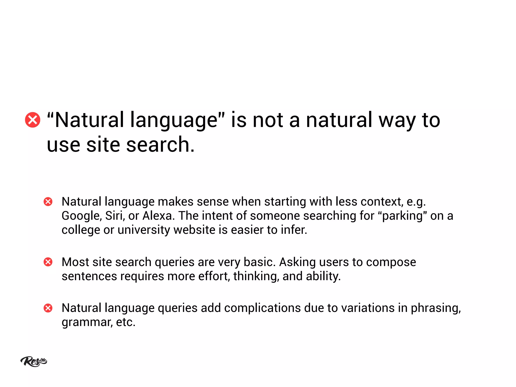 “Natural language” is not a natural way to
use site search.
Natural language makes sense when starting with less context, e.g.
Google, Siri, or Alexa. The intent of someone searching for “parking" on a
college or university website is easier to infer.
Most site search queries are very basic. Asking users to compose
sentences requires more effort, thinking, and ability.
Natural language queries add complications due to variations in phrasing,
grammar, etc.
 