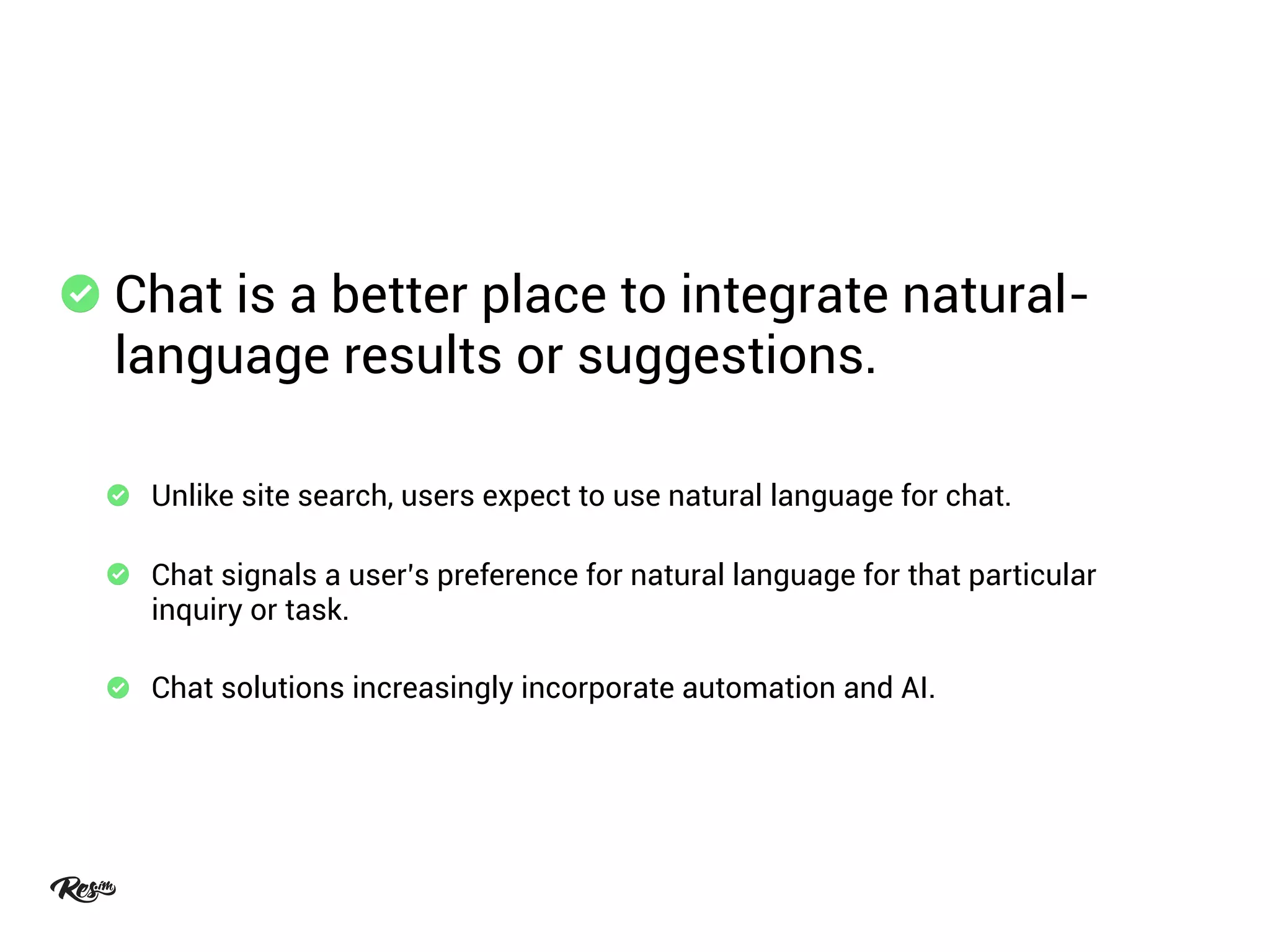 Chat is a better place to integrate natural-
language results or suggestions.
Unlike site search, users expect to use natural language for chat.
Chat signals a user’s preference for natural language for that particular
inquiry or task.
Chat solutions increasingly incorporate automation and AI.
 