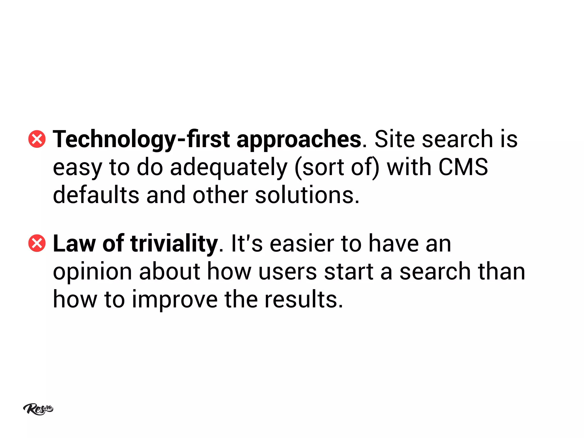 Technology-ﬁrst approaches. Site search is
easy to do adequately (sort of) with CMS
defaults and other solutions.
Law of triviality. It’s easier to have an
opinion about how users start a search than
how to improve the results.
 