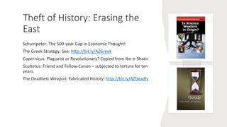 Theft of History: Erasing the
East
Schumpeter: The 500-year Gap in Economic Thought!
The Greek Strategy: See: http://bit.ly/AZGreek
Copernicus: Plagiarist or Revolutionary? Copied from Ibn-e-Shatir.
Scultetus: Friend and Fellow-Canon – subjected to torture for ten
years.
The Deadliest Weapon: Fabricated History: http://bit.ly/AZDeadly
 