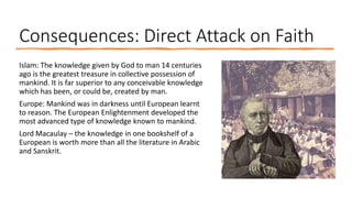 Consequences: Direct Attack on Faith
Islam: The knowledge given by God to man 14 centuries
ago is the greatest treasure in collective possession of
mankind. It is far superior to any conceivable knowledge
which has been, or could be, created by man.
Europe: Mankind was in darkness until European learnt
to reason. The European Enlightenment developed the
most advanced type of knowledge known to mankind.
Lord Macaulay – the knowledge in one bookshelf of a
European is worth more than all the literature in Arabic
and Sanskrit.
 