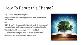 How To Rebut this Charge?
Key Conflict is Epistemological:
Enlightenment: All knowledge comes from observations
and reason.
NO:
(91:7-8) and by the soul and by Him Who perfectly proportioned
it, and imbued it with (the consciousness of) its evil and its piety
We are built with knowledge of Good and Evil.
All human knowledge is built on moral foundations.
Economics is a branch of Moral Philosophy.
 
