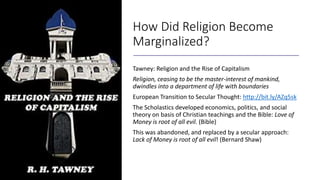 How Did Religion Become
Marginalized?
Tawney: Religion and the Rise of Capitalism
Religion, ceasing to be the master-interest of mankind,
dwindles into a department of life with boundaries
European Transition to Secular Thought: http://bit.ly/AZq5sk
The Scholastics developed economics, politics, and social
theory on basis of Christian teachings and the Bible: Love of
Money is root of all evil. (Bible)
This was abandoned, and replaced by a secular approach:
Lack of Money is root of all evil! (Bernard Shaw)
 