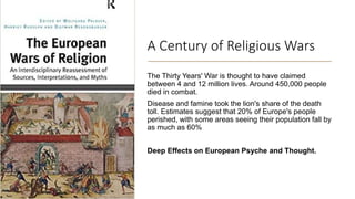 A Century of Religious Wars
The Thirty Years' War is thought to have claimed
between 4 and 12 million lives. Around 450,000 people
died in combat.
Disease and famine took the lion's share of the death
toll. Estimates suggest that 20% of Europe's people
perished, with some areas seeing their population fall by
as much as 60%
Deep Effects on European Psyche and Thought.
 