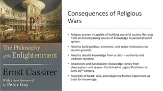 Consequences of Religious
Wars
• Religion proven incapable of building peaceful society. Retreats
from all-encompassing source of knowledge to personal belief
system.
• Need to build political, economic, and social institutions on
secular grounds.
• Need to rebuild knowledge from scratch – authority and
tradition rejected.
• Empiricism and Rationalism: Knowledge comes from
observations and reason. Combined in Logical Positivism in
early 20th Century.
• Rejection of heart, soul, and subjective human experience as
basis for knowledge.
 