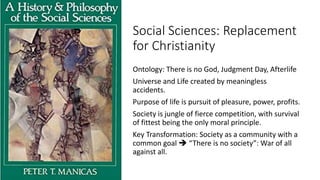 Social Sciences: Replacement
for Christianity
Ontology: There is no God, Judgment Day, Afterlife
Universe and Life created by meaningless
accidents.
Purpose of life is pursuit of pleasure, power, profits.
Society is jungle of fierce competition, with survival
of fittest being the only moral principle.
Key Transformation: Society as a community with a
common goal  “There is no society”: War of all
against all.
 