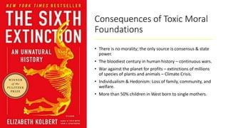 Consequences of Toxic Moral
Foundations
• There is no morality; the only source is consensus & state
power.
• The bloodiest century in human history – continuous wars.
• War against the planet for profits – extinctions of millions
of species of plants and animals – Climate Crisis.
• Individualism & Hedonism: Loss of family, community, and
welfare.
• More than 50% children in West born to single mothers.
 