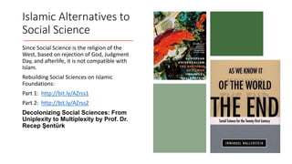 Islamic Alternatives to
Social Science
Since Social Science is the religion of the
West, based on rejection of God, Judgment
Day, and afterlife, it is not compatible with
Islam.
Rebuilding Social Sciences on Islamic
Foundations:
Part 1: http://bit.ly/AZrss1
Part 2: http://bit.ly/AZrss2
Decolonizing Social Sciences: From
Uniplexity to Multiplexity by Prof. Dr.
Recep Şentürk
 