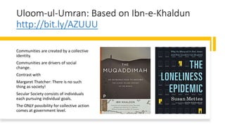 Uloom-ul-Umran: Based on Ibn-e-Khaldun
http://bit.ly/AZUUU
Communities are created by a collective
identity.
Communities are drivers of social
change.
Contrast with
Margaret Thatcher: There is no such
thing as society!
Secular Society consists of individuals
each pursuing individual goals.
The ONLY possibility for collective action
comes at government level.
 