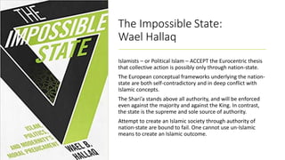 The Impossible State:
Wael Hallaq
Islamists – or Political Islam – ACCEPT the Eurocentric thesis
that collective action is possibly only through nation-state.
The European conceptual frameworks underlying the nation-
state are both self-contradictory and in deep conflict with
Islamic concepts.
The Shari’a stands above all authority, and will be enforced
even against the majority and against the King. In contrast,
the state is the supreme and sole source of authority.
Attempt to create an Islamic society through authority of
nation-state are bound to fail. One cannot use un-Islamic
means to create an Islamic outcome.
 