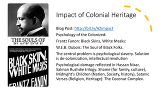 Impact of Colonial Heritage
Blog Post: http://bit.ly/AZimpact
Psychology of the Colonized:
Frantz Fanon: Black Skins, White Masks:
W.E.B. Dubois: The Soul of Black Folks.
The central problem is psychological slavery. Solution
is de-colonization, intellectual revolution
Psychological damage reflected in Hassan Nisar,
Salman Rushdie trilogy: Shame (for family, culture),
Midnight’s Children (Nation, Society, history), Satanic
Verses (Religion, Heritage): The Coconut Complex.
 