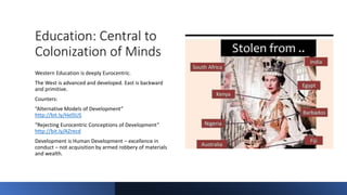 Education: Central to
Colonization of Minds
Western Education is deeply Eurocentric.
The West is advanced and developed. East is backward
and primitive.
Counters:
“Alternative Models of Development”
http://bit.ly/HelSUS
“Rejecting Eurocentric Conceptions of Development”
http://bit.ly/AZrecd
Development is Human Development – excellence in
conduct – not acquisition by armed robbery of materials
and wealth.
 