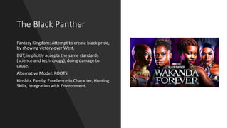 The Black Panther
Fantasy Kingdom: Attempt to create black pride,
by showing victory over West.
BUT, implicitly accepts the same standards
(science and technology), doing damage to
cause.
Alternative Model: ROOTS
Kinship, Family, Excellence in Character, Hunting
Skills, Integration with Environment.
 