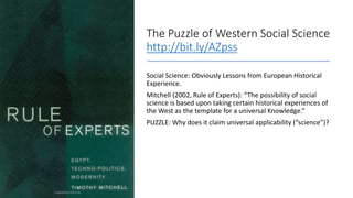 The Puzzle of Western Social Science
http://bit.ly/AZpss
Social Science: Obviously Lessons from European Historical
Experience.
Mitchell (2002, Rule of Experts): “The possibility of social
science is based upon taking certain historical experiences of
the West as the template for a universal Knowledge.”
PUZZLE: Why does it claim universal applicability (“science”)?
 