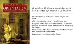 Orientalism: All Western Knowledge about
East is Tainted by Conquest & Colonization
Global Colonization created a superiority complex in the
West.
AND a corresponding inferiority complex in the East.
Europeans are the most advanced civilization – all others are
primitive and infantile. When they grow up, they will become
like Europe.
Social Sciences of the West become applicable to societies as
they develop into European forms.
Development means becoming like Europe.
 