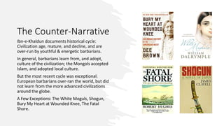 The Counter-Narrative
Ibn-e-Khaldun documents historical cycle:
Civilization age, mature, and decline, and are
over-run by youthful & energetic barbarians.
In general, barbarians learn from, and adopt,
culture of the civilization; the Mongols accepted
Islam, and adopted local culture.
But the most recent cycle was exceptional.
European barbarians over-ran the world, but did
not learn from the more advanced civilizations
around the globe.
A Few Exceptions: The White Moguls, Shogun,
Bury My Heart at Wounded Knee, The Fatal
Shore.
 