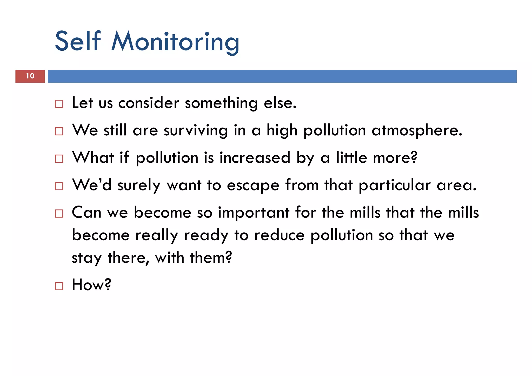 Self Monitoring
10
Let us consider something else.
We still are surviving in a high pollution atmosphere.We still are surviving in a high pollution atmosphere.
What if pollution is increased by a little more?
We’d surely want to escape from that particular area.
Can we become so important for the mills that the mills
become really ready to reduce pollution so that we
stay there, with them?stay there, with them?
How?
 