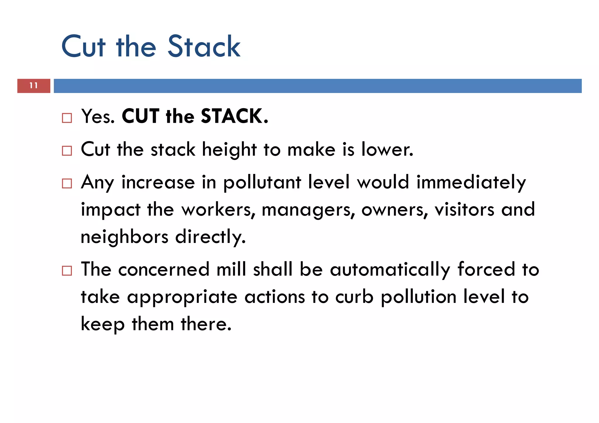 Cut the Stack
11
Yes. CUT the STACK.
Cut the stack height to make is lower.Cut the stack height to make is lower.
Any increase in pollutant level would immediately
impact the workers, managers, owners, visitors and
neighbors directly.
The concerned mill shall be automatically forced to
take appropriate actions to curb pollution level to
keep them there.
 
