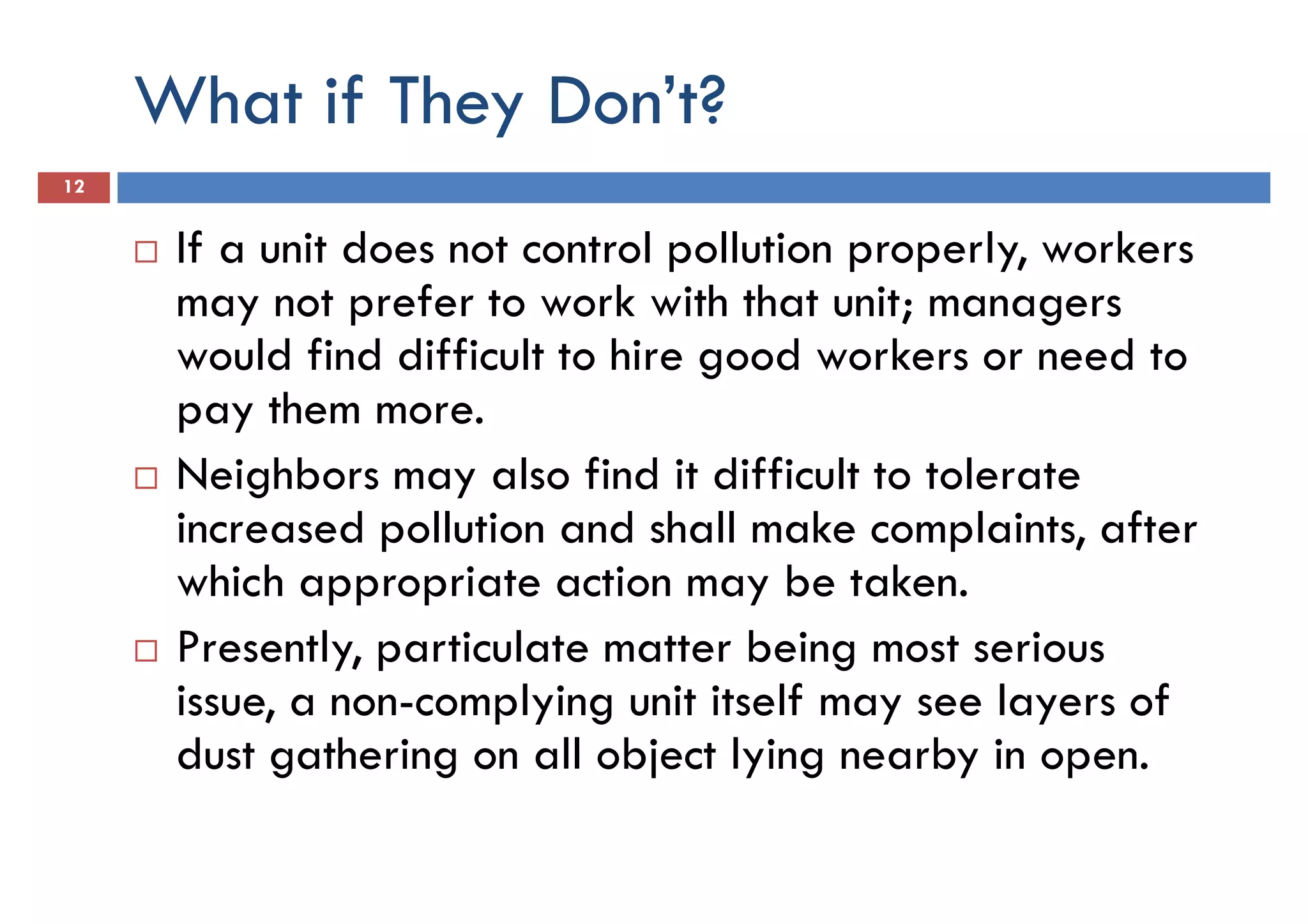 What if They Don’t?
12
If a unit does not control pollution properly, workers
may not prefer to work with that unit; managersmay not prefer to work with that unit; managers
would find difficult to hire good workers or need to
pay them more.
Neighbors may also find it difficult to tolerate
increased pollution and shall make complaints, after
which appropriate action may be taken.
Presently, particulate matter being most serious
issue, a non-complying unit itself may see layers of
dust gathering on all object lying nearby in open.
 
