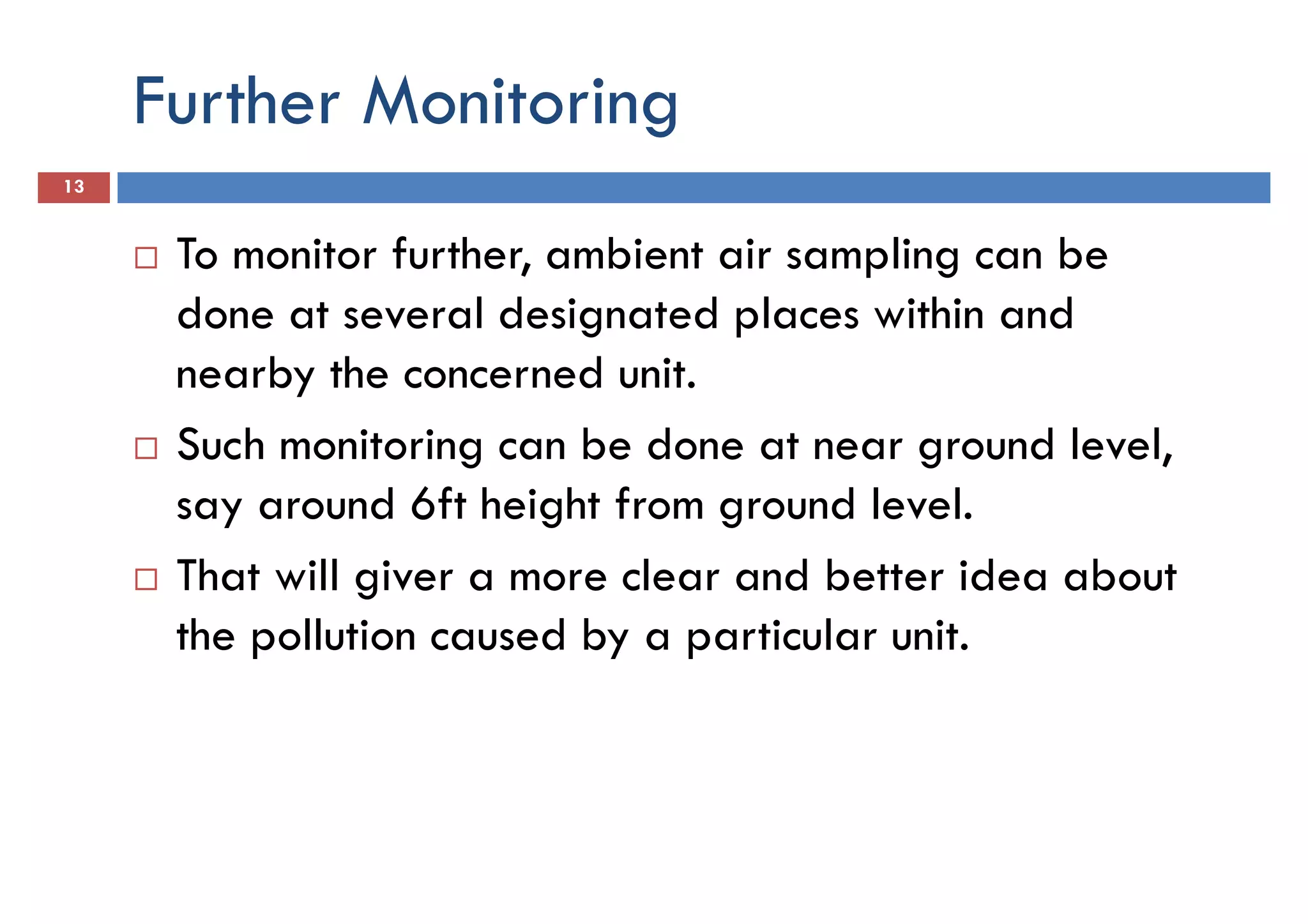 Further Monitoring
13
To monitor further, ambient air sampling can be
done at several designated places within anddone at several designated places within and
nearby the concerned unit.
Such monitoring can be done at near ground level,
say around 6ft height from ground level.
That will giver a more clear and better idea about
the pollution caused by a particular unit.the pollution caused by a particular unit.
 