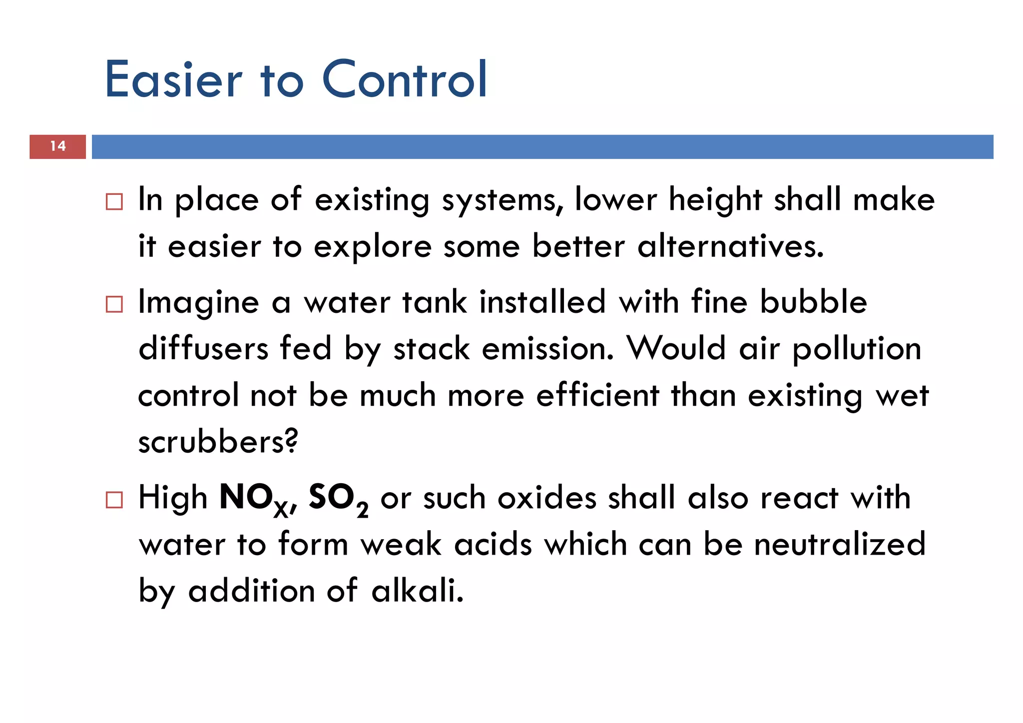Easier to Control
14
In place of existing systems, lower height shall make
it easier to explore some better alternatives.it easier to explore some better alternatives.
Imagine a water tank installed with fine bubble
diffusers fed by stack emission. Would air pollution
control not be much more efficient than existing wet
scrubbers?
High NO , SO or such oxides shall also react withHigh NOX, SO2 or such oxides shall also react with
water to form weak acids which can be neutralized
by addition of alkali.
 