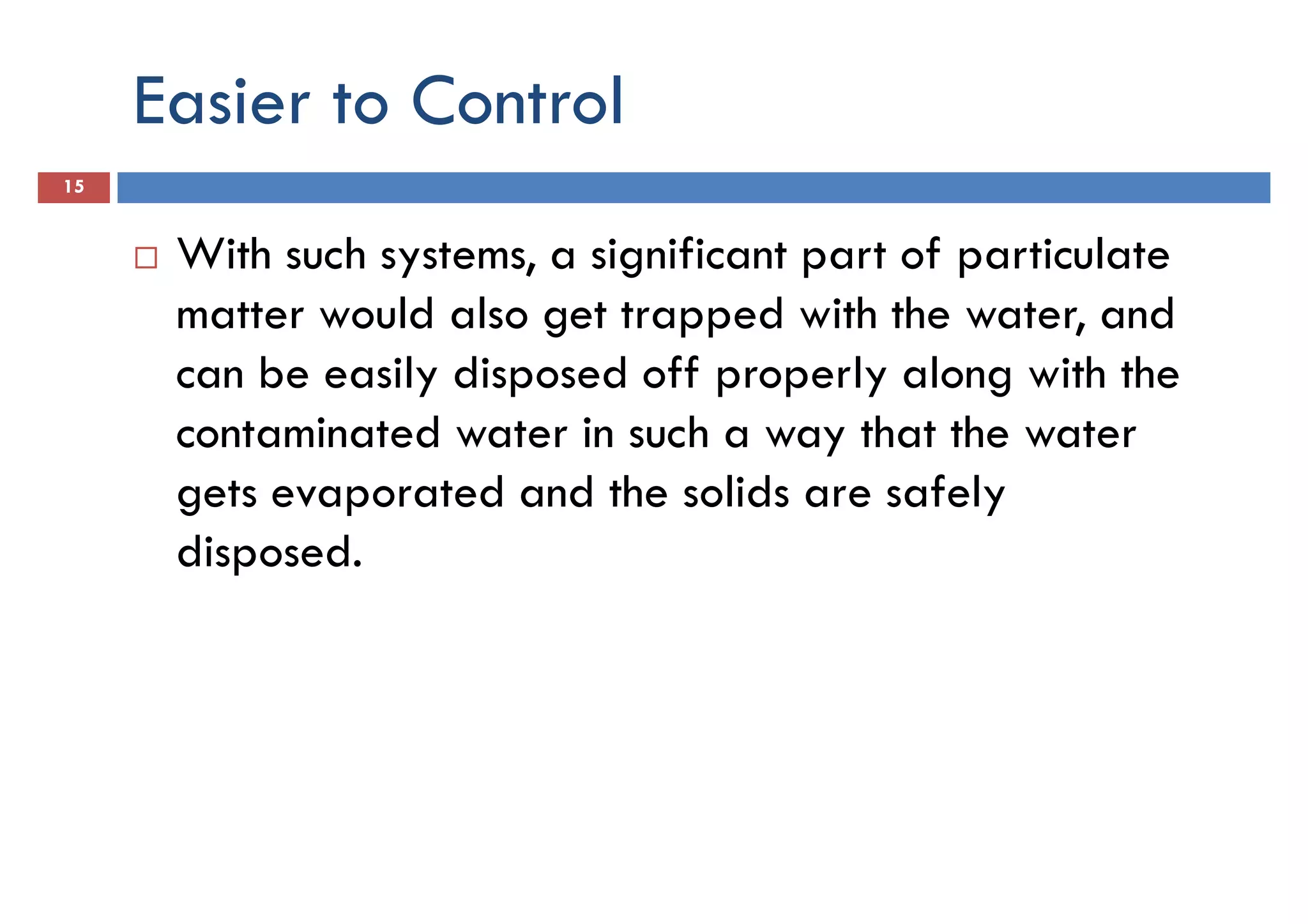 Easier to Control
15
With such systems, a significant part of particulate
matter would also get trapped with the water, andmatter would also get trapped with the water, and
can be easily disposed off properly along with the
contaminated water in such a way that the water
gets evaporated and the solids are safely
disposed.
 