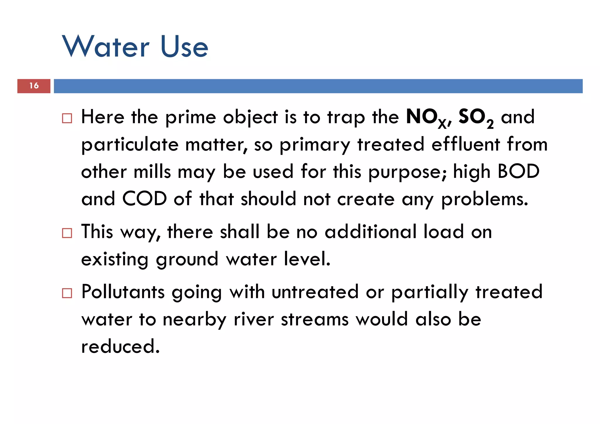 Water Use
16
Here the prime object is to trap the NOX, SO2 and
particulate matter, so primary treated effluent fromparticulate matter, so primary treated effluent from
other mills may be used for this purpose; high BOD
and COD of that should not create any problems.
This way, there shall be no additional load on
existing ground water level.
Pollutants going with untreated or partially treatedPollutants going with untreated or partially treated
water to nearby river streams would also be
reduced.
 