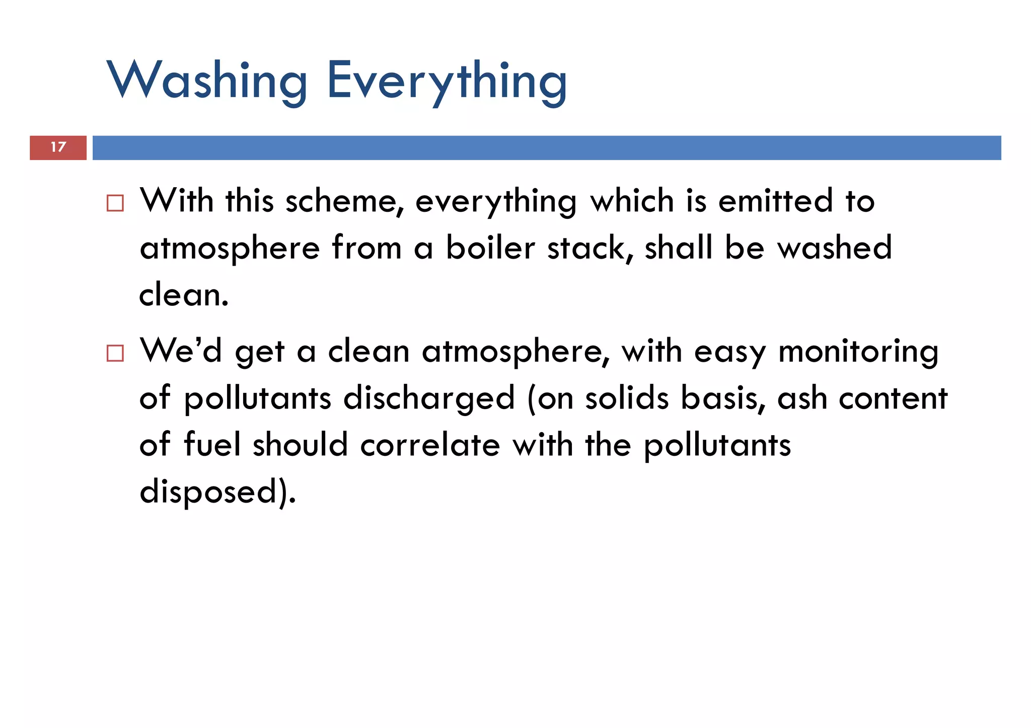 Washing Everything
17
With this scheme, everything which is emitted to
atmosphere from a boiler stack, shall be washedatmosphere from a boiler stack, shall be washed
clean.
We’d get a clean atmosphere, with easy monitoring
of pollutants discharged (on solids basis, ash content
of fuel should correlate with the pollutants
disposed).disposed).
 