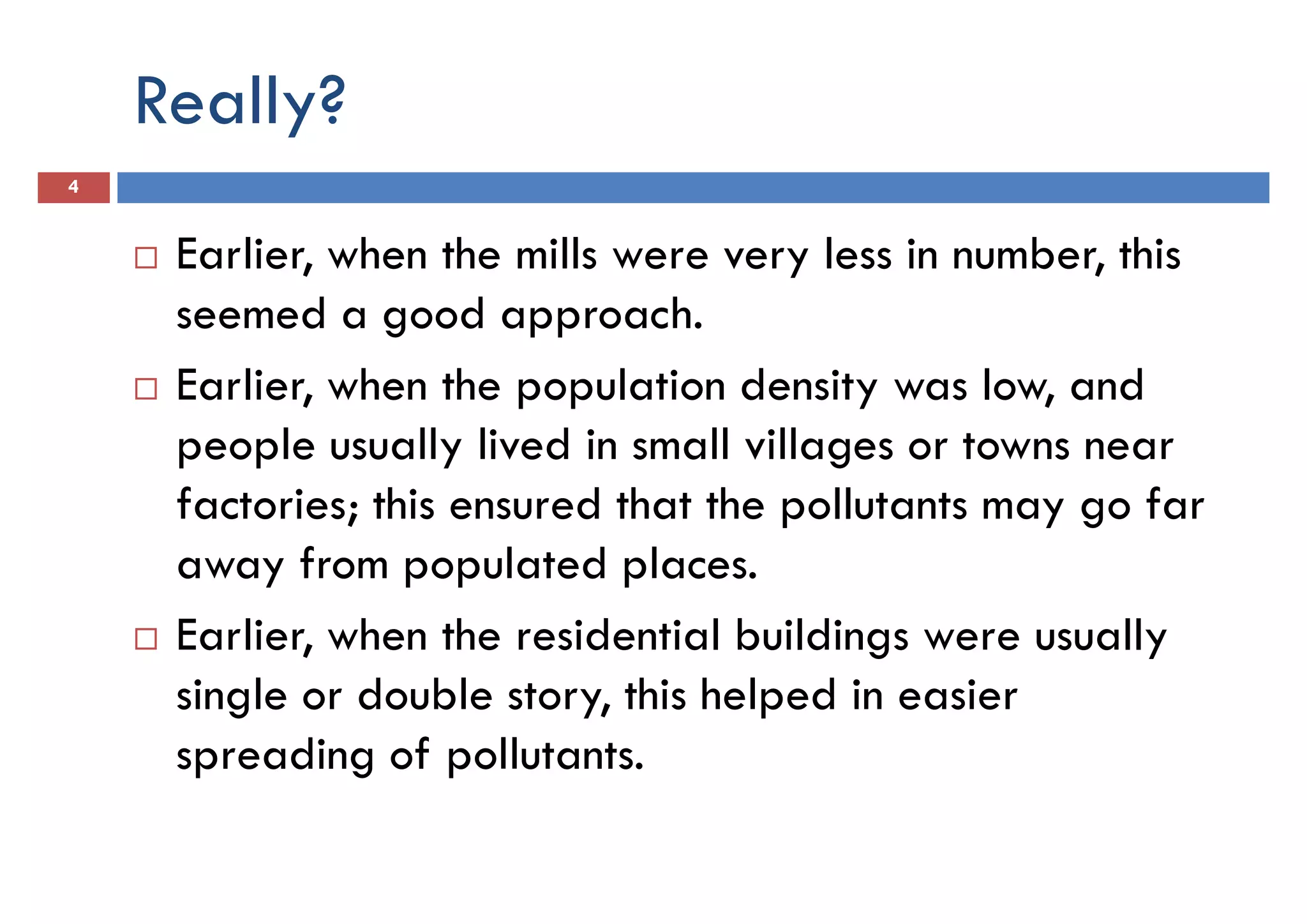 Really?
4
Earlier, when the mills were very less in number, this
seemed a good approach.seemed a good approach.
Earlier, when the population density was low, and
people usually lived in small villages or towns near
factories; this ensured that the pollutants may go far
away from populated places.
Earlier, when the residential buildings were usuallyEarlier, when the residential buildings were usually
single or double story, this helped in easier
spreading of pollutants.
 