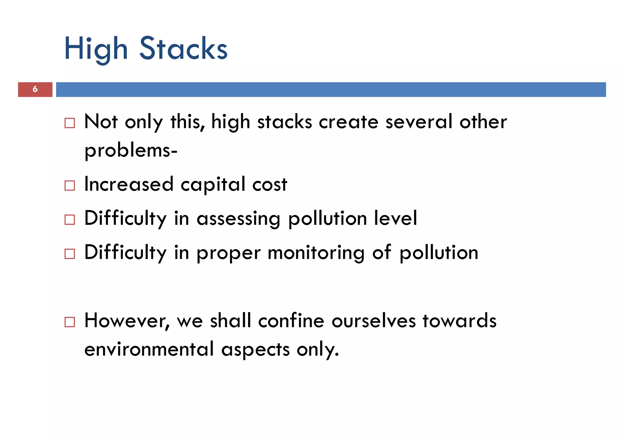 High Stacks
6
Not only this, high stacks create several other
problems-problems-
Increased capital cost
Difficulty in assessing pollution level
Difficulty in proper monitoring of pollution
However, we shall confine ourselves towards
environmental aspects only.
 