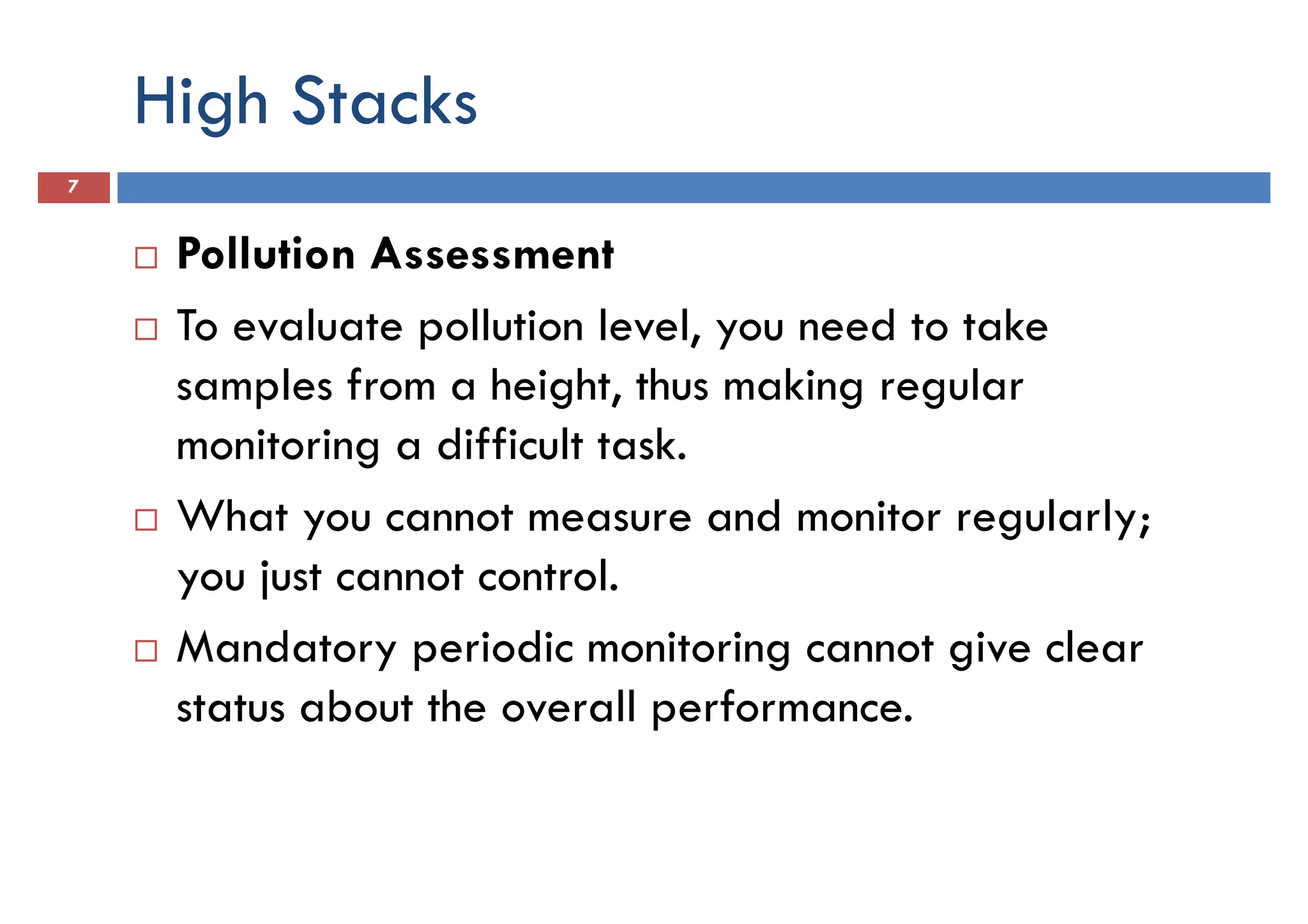 High Stacks
7
Pollution Assessment
To evaluate pollution level, you need to takeTo evaluate pollution level, you need to take
samples from a height, thus making regular
monitoring a difficult task.
What you cannot measure and monitor regularly;
you just cannot control.
Mandatory periodic monitoring cannot give clear
status about the overall performance.
 