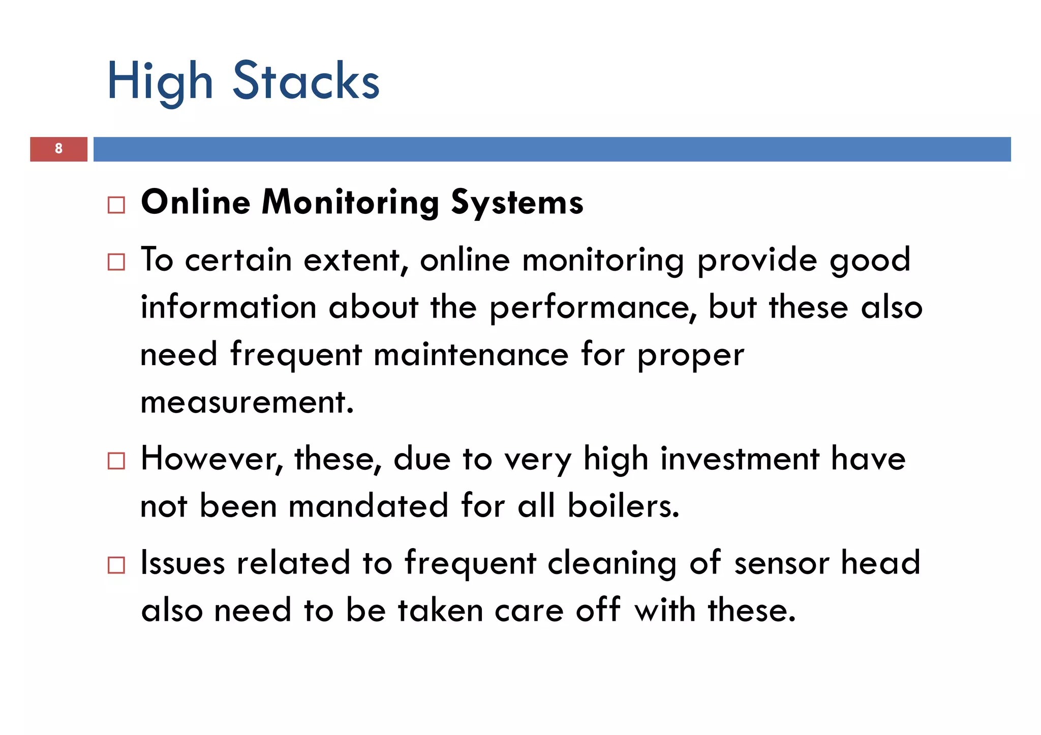 High Stacks
8
Online Monitoring Systems
To certain extent, online monitoring provide goodTo certain extent, online monitoring provide good
information about the performance, but these also
need frequent maintenance for proper
measurement.
However, these, due to very high investment have
not been mandated for all boilers.not been mandated for all boilers.
Issues related to frequent cleaning of sensor head
also need to be taken care off with these.
 