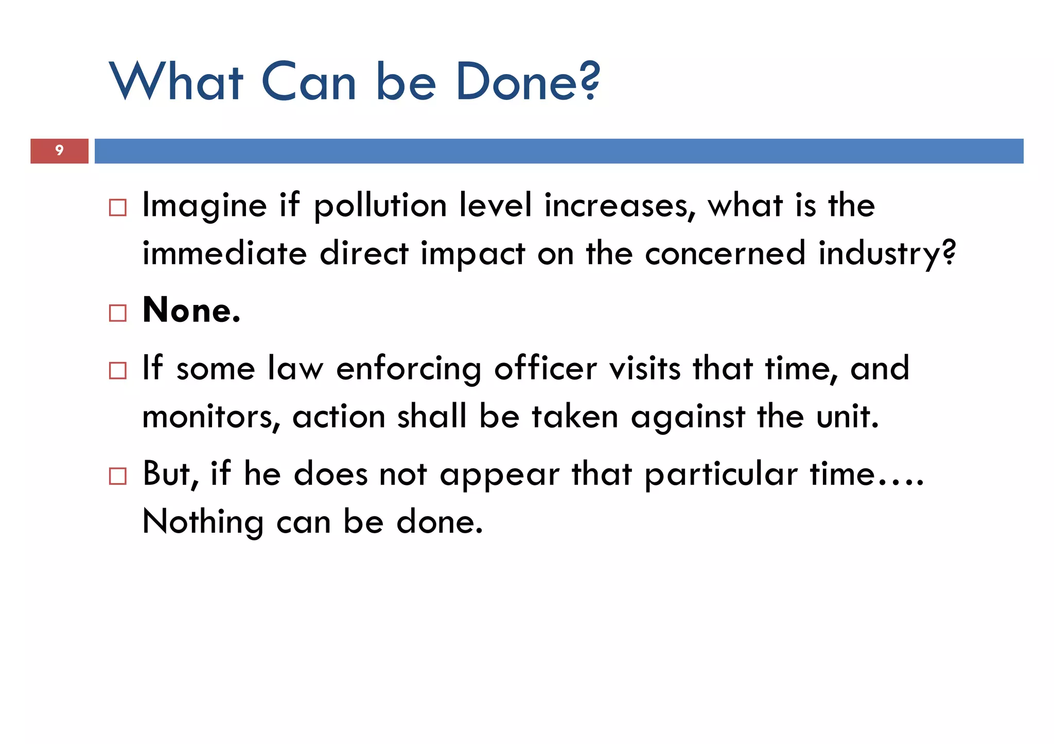 What Can be Done?
9
Imagine if pollution level increases, what is the
immediate direct impact on the concerned industry?immediate direct impact on the concerned industry?
None.
If some law enforcing officer visits that time, and
monitors, action shall be taken against the unit.
But, if he does not appear that particular time….
Nothing can be done.
 