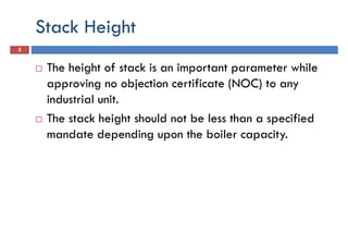 Stack Height
2
The height of stack is an important parameter while
approving no objection certificate (NOC) to anyapproving no objection certificate (NOC) to any
industrial unit.
The stack height should not be less than a specified
mandate depending upon the boiler capacity.
 