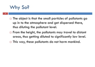 Why So?
3
The object is that the small particles of pollutants go
up in to the atmosphere and get dispersed there,up in to the atmosphere and get dispersed there,
thus diluting the pollutant level.
From the height, the pollutants may travel to distant
areas, thus getting diluted to significantly low level.
This way, these pollutants do not harm mankind.
 