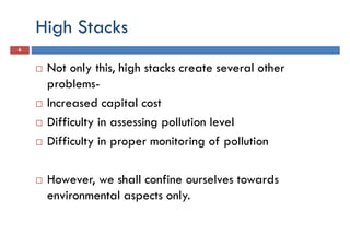 High Stacks
6
Not only this, high stacks create several other
problems-problems-
Increased capital cost
Difficulty in assessing pollution level
Difficulty in proper monitoring of pollution
However, we shall confine ourselves towards
environmental aspects only.
 