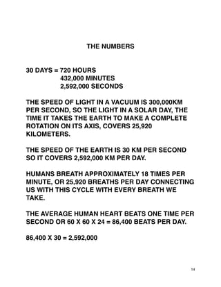 THE NUMBERS
30 DAYS = 720 HOURS
432,000 MINUTES
2,592,000 SECONDS
THE SPEED OF LIGHT IN A VACUUM IS 300,000KM
PER SECOND, SO THE LIGHT IN A SOLAR DAY, THE
TIME IT TAKES THE EARTH TO MAKE A COMPLETE
ROTATION ON ITS AXIS, COVERS 25,920
KILOMETERS.
THE SPEED OF THE EARTH IS 30 KM PER SECOND
SO IT COVERS 2,592,000 KM PER DAY.
HUMANS BREATH APPROXIMATELY 18 TIMES PER
MINUTE, OR 25,920 BREATHS PER DAY CONNECTING
US WITH THIS CYCLE WITH EVERY BREATH WE
TAKE.
THE AVERAGE HUMAN HEART BEATS ONE TIME PER
SECOND OR 60 X 60 X 24 = 86,400 BEATS PER DAY.
86,400 X 30 = 2,592,000
14
 