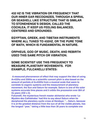 432 HZ IS THE VIBRATION OR FREQUENCY THAT
OUR INNER EAR RECOGNIZES, THROUGH A SPIRAL
OR SEASHELL LIKE STRUCTURE THAT IS SIMILAR
TO STONEHENGEʼS DESIGN, CALLED THE
COCHLEA, IT KEEP US FEELING BALANCED,
CENTERED AND GROUNDED.
EGYPTIAN, GREEK, AND TIBETAN INSTRUMENTS
WHERE ALL TUNED TO 432HZ, OR THE PURE TONE
OF MATH, WHICH IS FUNDAMENTAL IN NATURE.
ORPHEUS, GOD OF MUSIC, DEATH, AND REBIRTH
USED THIS SAME PITCH OR VIBRATION.
SOME SCIENTIST USE THIS FREQUENCY TO
MEASURE PLANETARY MOVEMENTS. FOR
EXAMPLE, FULCANELLI STATES:
A measured phenomenon of effect that may support the idea of using
A=432hz and 256Hz as a scientiﬁc concert pitch is also based on the
amount of partials of A=432Hz from a musical scale that seem to
correlate to organic systems and the measurement of planetary
movement, the Sun and Saturn for example. Saturn is one of the solar
systems accurate time pieces and it orbits the procession ever 864 of
its years (432 x 2).
Fulcanelli, the mysterious french master alchemist who wrote ʻLe
Mystère des Cathédralesʼ had this to say about Saturn when he
deciphered the planetary cyclic cross at Hendaye: “…Saturn, because
it is at the greatest distance from the sun of all the visible planets, has
the longest “year,” taking a little less than 30 years to complete one
15
 
