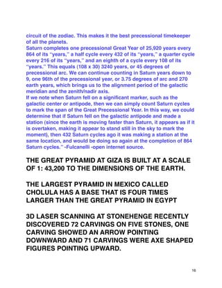 circuit of the zodiac. This makes it the best precessional timekeeper
of all the planets.
Saturn completes one precessional Great Year of 25,920 years every
864 of its “years,” a half cycle every 432 of its “years,” a quarter cycle
every 216 of its “years,” and an eighth of a cycle every 108 of its
“years.” This equals (108 x 30) 3240 years, or 45 degrees of
precessional arc. We can continue counting in Saturn years down to
9, one 96th of the precessional year, or 3.75 degrees of arc and 270
earth years, which brings us to the alignment period of the galactic
meridian and the zenith/nadir axis.
If we note when Saturn fell on a signiﬁcant marker, such as the
galactic center or antipode, then we can simply count Saturn cycles
to mark the span of the Great Precessional Year. In this way, we could
determine that if Saturn fell on the galactic antipode and made a
station (since the earth is moving faster than Saturn, it appears as if it
is overtaken, making it appear to stand still in the sky to mark the
moment), then 432 Saturn cycles ago it was making a station at the
same location, and would be doing so again at the completion of 864
Saturn cycles.” -Fulcanelli -open internet source.
THE GREAT PYRAMID AT GIZA IS BUILT AT A SCALE
OF 1: 43,200 TO THE DIMENSIONS OF THE EARTH.
THE LARGEST PYRAMID IN MEXICO CALLED
CHOLULA HAS A BASE THAT IS FOUR TIMES
LARGER THAN THE GREAT PYRAMID IN EGYPT
3D LASER SCANNING AT STONEHENGE RECENTLY
DISCOVERED 72 CARVINGS ON FIVE STONES, ONE
CARVING SHOWED AN ARROW POINTING
DOWNWARD AND 71 CARVINGS WERE AXE SHAPED
FIGURES POINTING UPWARD.
16
 