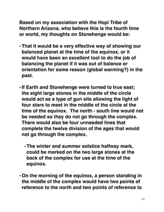 Based on my association with the Hopi Tribe of
Northern Arizona, who believe this is the fourth time
or world, my thoughts on Stonehenge would be:
•That it would be a very effective way of showing our
balanced planet at the time of the equinox, or it
would have been an excellent tool to do the job of
balancing the planet if it was out of balance or
orientation for some reason (global warming?) in the
past.
•If Earth and Stonehenge were turned to true east;
the eight large stones in the middle of the circle
would act as a type of gun site allowing the light of
four stars to meet in the middle of the circle at the
time of the equinox. The north - south line would not
be needed so they do not go through the complex.
There would also be four unneeded lines that
complete the twelve division of the ages that would
not go through the complex.
•The winter and summer solstice halfway mark,
could be marked on the two large stones at the
back of the complex for use at the time of the
equinox.
•On the morning of the equinox, a person standing in
the middle of the complex would have two points of
reference to the north and two points of reference to
17
 