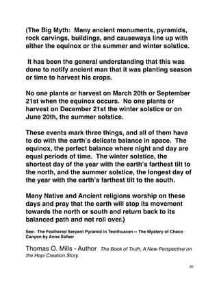 (The Big Myth: Many ancient monuments, pyramids,
rock carvings, buildings, and causeways line up with
either the equinox or the summer and winter solstice.
It has been the general understanding that this was
done to notify ancient man that it was planting season
or time to harvest his crops.
No one plants or harvest on March 20th or September
21st when the equinox occurs. No one plants or
harvest on December 21st the winter solstice or on
June 20th, the summer solstice.
These events mark three things, and all of them have
to do with the earthʼs delicate balance in space. The
equinox, the perfect balance where night and day are
equal periods of time. The winter solstice, the
shortest day of the year with the earthʼs farthest tilt to
the north, and the summer solstice, the longest day of
the year with the earthʼs farthest tilt to the south.
Many Native and Ancient religions worship on these
days and pray that the earth will stop its movement
towards the north or south and return back to its
balanced path and not roll over.)
See: The Feathered Serpent Pyramid in Teotihuacan -- The Mystery of Chaco
Canyon by Anna Sofaer
Thomas O. Mills - Author The Book of Truth, A New Perspective on
the Hopi Creation Story.
20
 
