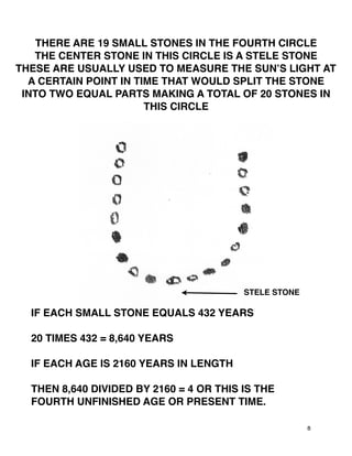 8
THERE ARE 19 SMALL STONES IN THE FOURTH CIRCLE
THE CENTER STONE IN THIS CIRCLE IS A STELE STONE
THESE ARE USUALLY USED TO MEASURE THE SUNʼS LIGHT AT
A CERTAIN POINT IN TIME THAT WOULD SPLIT THE STONE
INTO TWO EQUAL PARTS MAKING A TOTAL OF 20 STONES IN
THIS CIRCLE
STELE STONE
IF EACH SMALL STONE EQUALS 432 YEARS
20 TIMES 432 = 8,640 YEARS
IF EACH AGE IS 2160 YEARS IN LENGTH
THEN 8,640 DIVIDED BY 2160 = 4 OR THIS IS THE
FOURTH UNFINISHED AGE OR PRESENT TIME.
 