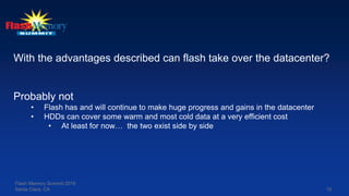10
With the advantages described can flash take over the datacenter?
Probably not
• Flash has and will continue to make huge progress and gains in the datacenter
• HDDs can cover some warm and most cold data at a very efficient cost
• At least for now… the two exist side by side
Flash Memory Summit 2016
Santa Clara, CA
 