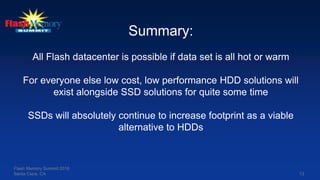 Flash Memory Summit 2016
Santa Clara, CA 13
Summary:
All Flash datacenter is possible if data set is all hot or warm
For everyone else low cost, low performance HDD solutions will
exist alongside SSD solutions for quite some time
SSDs will absolutely continue to increase footprint as a viable
alternative to HDDs
 