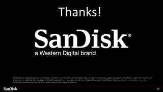SanDisk Confidential 14
© 2016 Western Digital Corporation or its affiliates. All rights reserved. SanDisk and the SanDisk logo are trademarks of Western Digital Corporation or its affiliates, registered in the U.S. and
other countries. Lightning Ultra, CloudSpeed Ultra and Fusion ioMemory are trademarks of Western Digital Corporation or its affiliates. Other brand names mentioned herein are for
identification purposes only and may be the trademark(s) of their respective holder(s).
Thanks!
 