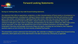 2
Forward Looking Statements
During our meeting today, we may make forward-looking statements.
Any statement that refers to expectations, projections, or other characterizations of future events or circumstances is a
forward-looking statement, including those relating to industry trends, expectations that flash will continue to make
gains in data centers, and expectations regarding all-flash data centers. Risks that may cause these forward-looking
statements to be inaccurate include among others: industry trends may not evolve as expected, flash may not
continue to make gains in data centers as expected, and expectations for the advance of flash over HDD in data centers
may be inaccurate; or the other risks detailed from time-to-time in SanDisk Corporation’s and Western Digital
Corporation’s Securities and Exchange Commission filings and reports, including, but not limited to, their respective
quarterly reports on Form 10-Q for the most recently completed fiscal quarter.
This presentation contains statements from third parties. We undertake no obligation to update these forward-looking
statements, which speak only as of the date hereof or the date of issuance by a third party, as applicable
Flash Memory Summit 2016
Santa Clara, CA
 