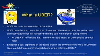 4
What is UBER?
• UBER stands for Uncorrectable Bit Error Rate
• UBER quantifies the chance that a bit of data cannot be retrieved from the media, due to
an uncorrectable error that happened while the data was stored or during retrieval
• An UBER of 10-15 means that 1 in every 1015 data reads, an uncorrectable error will
occur
• Enterprise SSDs, depending on the device chosen, are anywhere from 10x to 10,000x less
likely to exhibiting an uncorrectable bit error versus enterprise HDDs.*
Hint: It has
nothing to do
with cars!
Flash Memory Summit 2016
Santa Clara, CA *https://www.sandisk.com/business/datacenter/products/flash-devices/ssds/sas-ssd/lightning-gen2
 